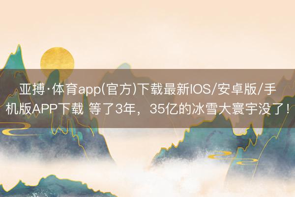 亚搏·体育app(官方)下载最新IOS/安卓版/手机版APP下载 等了3年，35亿的冰雪大寰宇没了！
