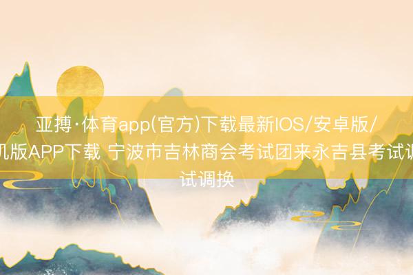 亚搏·体育app(官方)下载最新IOS/安卓版/手机版APP下载 宁波市吉林商会考试团来永吉县考试调换