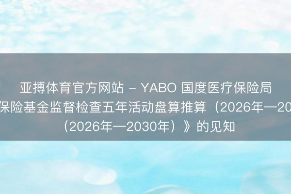 亚搏体育官方网站 - YABO 国度医疗保险局对于印发《医疗保险基金监督检查五年活动盘算推算（2026年—2030年）》的见知