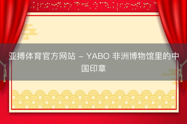 亚搏体育官方网站 - YABO 非洲博物馆里的中国印章