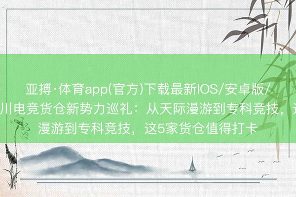 亚搏·体育app(官方)下载最新IOS/安卓版/手机版APP下载 四川电竞货仓新势力巡礼：从天际漫游到专科竞技，这5家货仓值得打卡