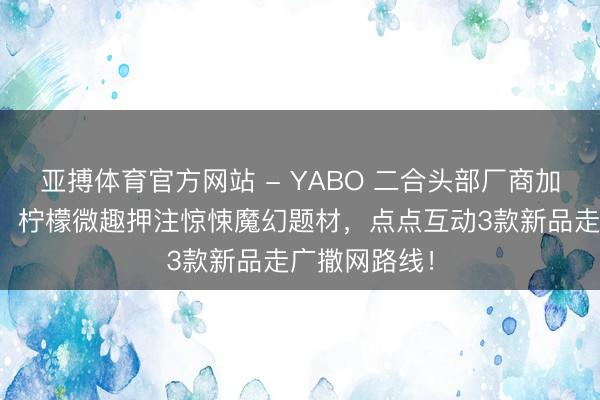 亚搏体育官方网站 - YABO 二合头部厂商加快新游测试：柠檬微趣押注惊悚魔幻题材，点点互动3款新品走广撒网路线！