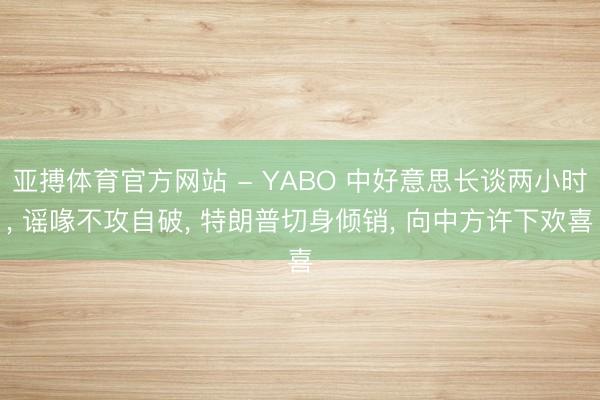 亚搏体育官方网站 - YABO 中好意思长谈两小时， 谣喙不攻自破， 特朗普切身倾销， 向中方许下欢喜