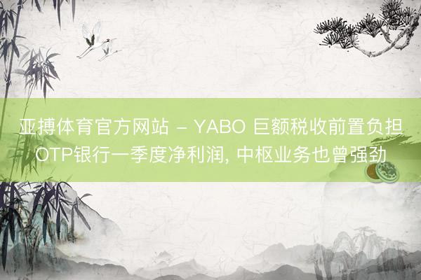 亚搏体育官方网站 - YABO 巨额税收前置负担OTP银行一季度净利润， 中枢业务也曾强劲