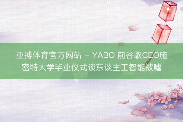 亚搏体育官方网站 - YABO 前谷歌CEO施密特大学毕业仪式谈东谈主工智能被嘘