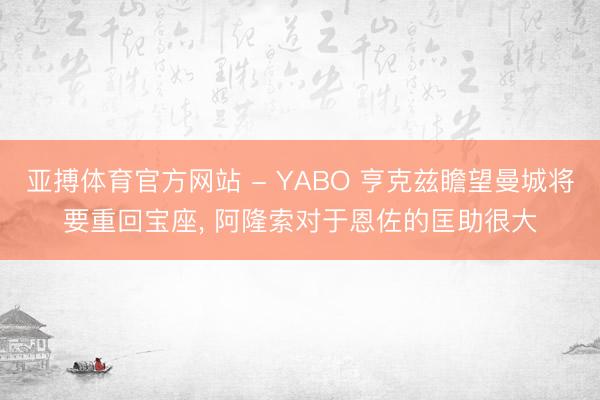 亚搏体育官方网站 - YABO 亨克兹瞻望曼城将要重回宝座， 阿隆索对于恩佐的匡助很大