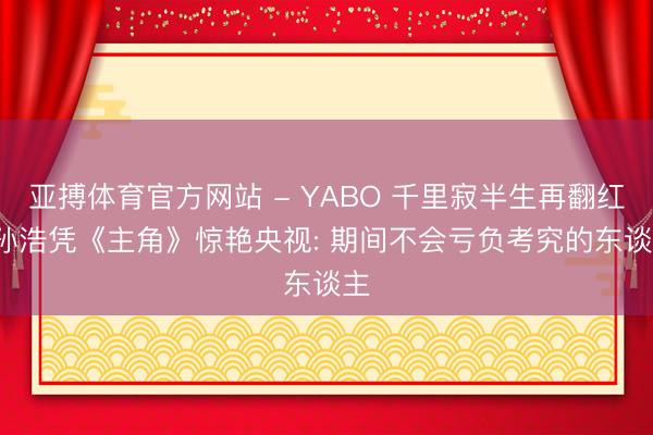 亚搏体育官方网站 - YABO 千里寂半生再翻红， 孙浩凭《主角》惊艳央视: 期间不会亏负考究的东谈主