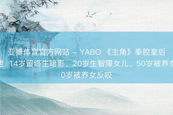 亚搏体育官方网站 - YABO 《主角》秦腔皇后的一世: 14岁留终生暗影、20岁生智障女儿、50岁被养女反咬