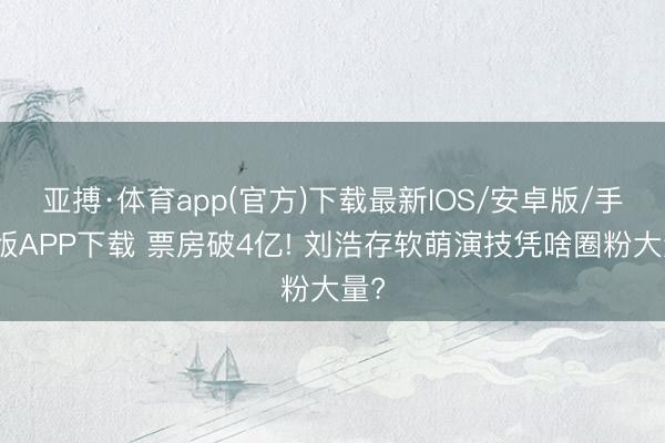 亚搏·体育app(官方)下载最新IOS/安卓版/手机版APP下载 票房破4亿! 刘浩存软萌演技凭啥圈粉大量?