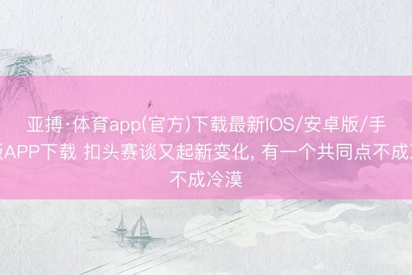 亚搏·体育app(官方)下载最新IOS/安卓版/手机版APP下载 扣头赛谈又起新变化， 有一个共同点不成冷漠