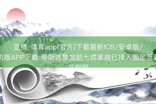亚搏·体育app(官方)下载最新IOS/安卓版/手机版APP下载 哥斯达黎加超七成家庭已接入固定互联网