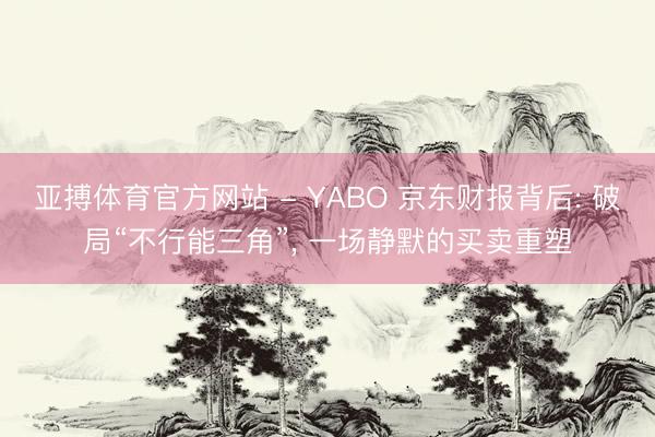 亚搏体育官方网站 - YABO 京东财报背后: 破局“不行能三角”， 一场静默的买卖重塑