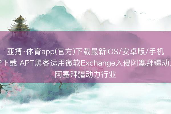 亚搏·体育app(官方)下载最新IOS/安卓版/手机版APP下载 APT黑客运用微软Exchange入侵阿塞拜疆动力行业