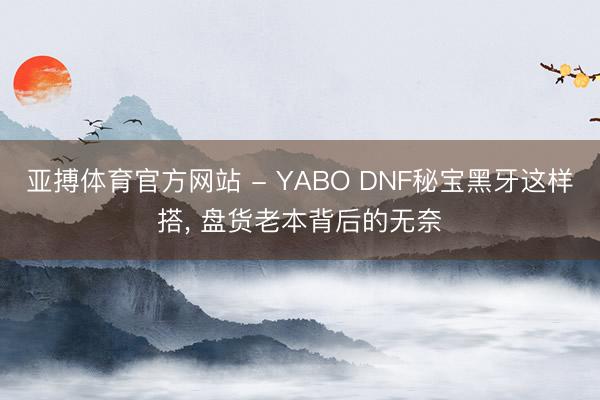 亚搏体育官方网站 - YABO DNF秘宝黑牙这样搭，<a href=