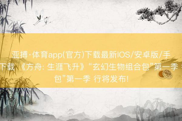 亚搏·体育app(官方)下载最新IOS/安卓版/手机版APP下载 《方舟: 生涯飞升》“玄幻生物组合包”第一季 行将发布!