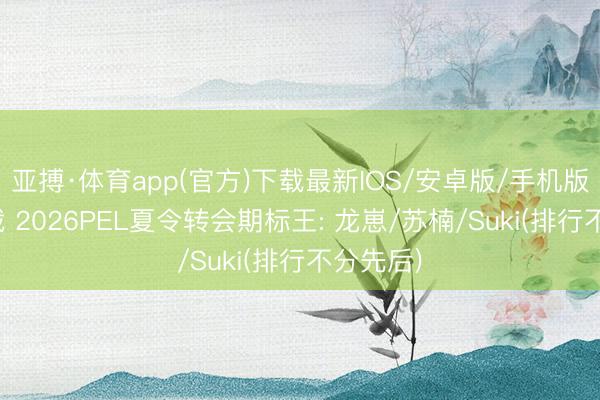 亚搏·体育app(官方)下载最新IOS/安卓版/手机版APP下载 2026PEL夏令转会期标王: 龙崽/苏楠/Suki(排行不分先后)