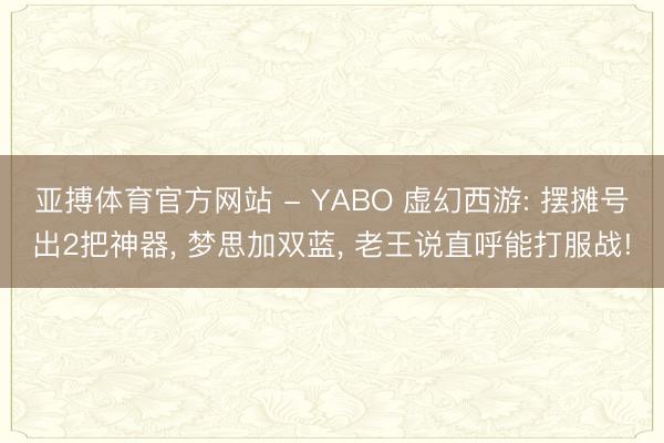 亚搏体育官方网站 - YABO 虚幻西游: 摆摊号出2把神器， 梦思加双蓝， 老王说直呼能打服战!