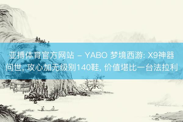 亚搏体育官方网站 - YABO 梦境西游: X9神器问世， 攻心加无级别140鞋， 价值堪比一台法拉利