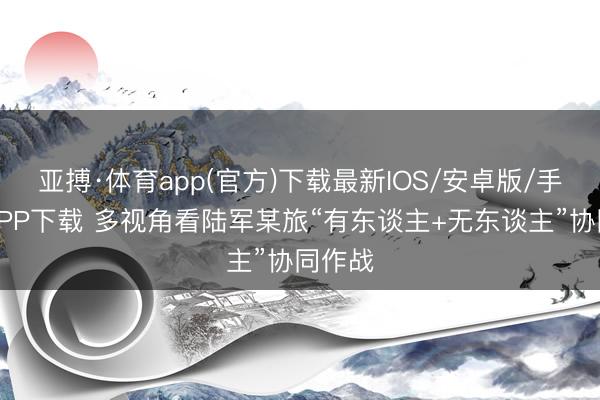 亚搏·体育app(官方)下载最新IOS/安卓版/手机版APP下载 多视角看陆军某旅“有东谈主+无东谈主”协同作战