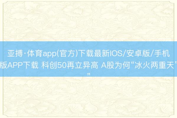 亚搏·体育app(官方)下载最新IOS/安卓版/手机版APP下载 科创50再立异高 A股为何“冰火两重天”