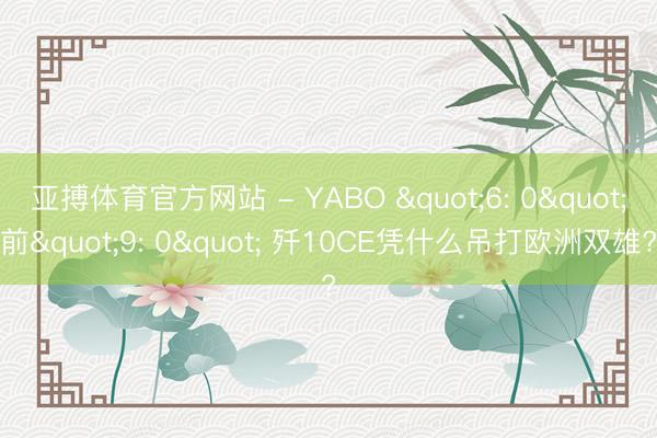 亚搏体育官方网站 - YABO "6: 0"前"9: 0" 歼10CE凭什么吊打欧洲双雄?