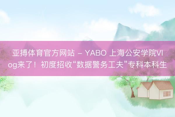 亚搏体育官方网站 - YABO 上海公安学院Vlog来了！初度招收“数据警务工夫”专科本科生