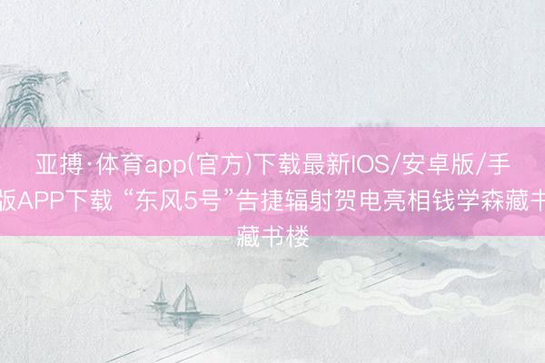 亚搏·体育app(官方)下载最新IOS/安卓版/手机版APP下载 “东风5号”告捷辐射贺电亮相钱学森藏书楼