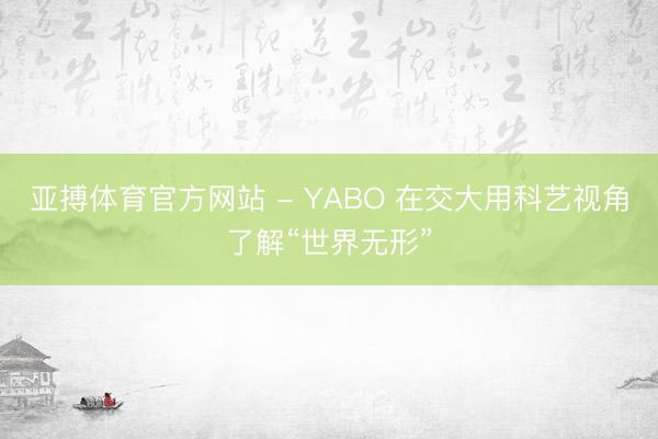 亚搏体育官方网站 - YABO 在交大用科艺视角了解“世界无形”