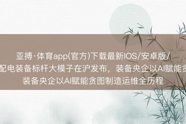 亚搏·体育app(官方)下载最新IOS/安卓版/手机版APP下载 输配电装备标杆大模子在沪发布，装备央企以AI赋能贪图制造运维全历程