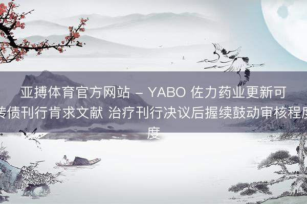 亚搏体育官方网站 - YABO 佐力药业更新可转债刊行肯求文献 治疗刊行决议后握续鼓动审核程度