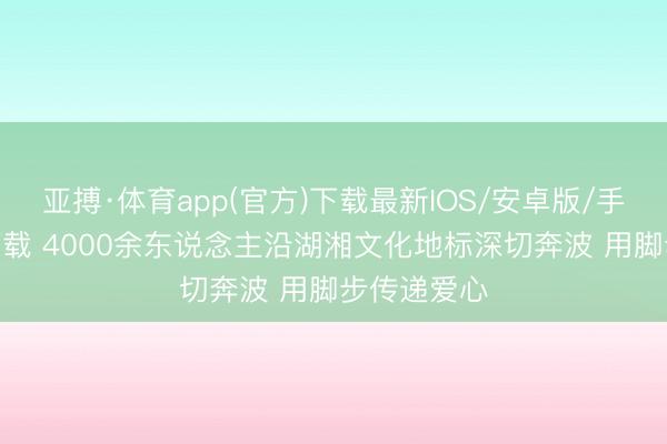 亚搏·体育app(官方)下载最新IOS/安卓版/手机版APP下载 4000余东说念主沿湖湘文化地标深切奔波 用脚步传递爱心