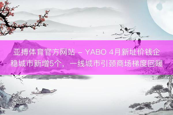 亚搏体育官方网站 - YABO 4月新址价钱企稳城市新增5个，一线城市引颈商场梯度回暖