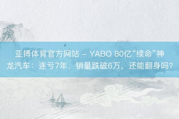 亚搏体育官方网站 - YABO 80亿“续命”神龙汽车：连亏7年、销量跌破6万，还能翻身吗？