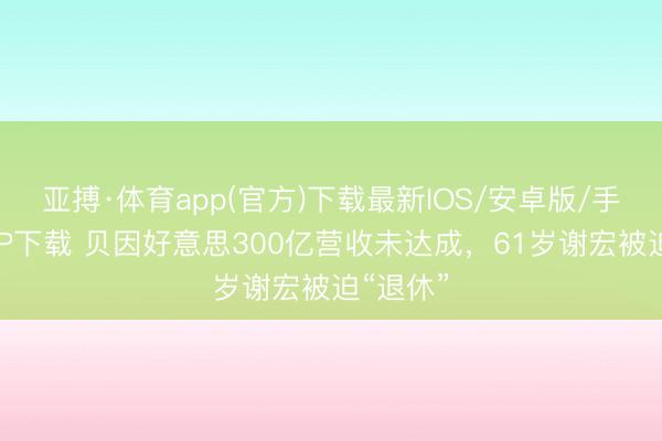 亚搏·体育app(官方)下载最新IOS/安卓版/手机版APP下载 贝因好意思300亿营收未达成，61岁谢宏被迫“退休”