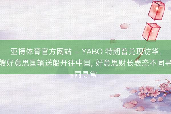 亚搏体育官方网站 - YABO 特朗普兑现访华， 4艘好意思国输送船开往中国， 好意思财长表态不同寻常