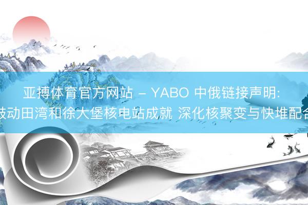 亚搏体育官方网站 - YABO 中俄链接声明: 鼓动田湾和徐大堡核电站成就 深化核聚变与快堆配合