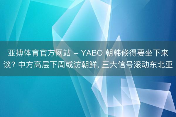 亚搏体育官方网站 - YABO 朝韩倏得要坐下来谈? 中方高层下周或访朝鲜， 三大信号滚动东北亚