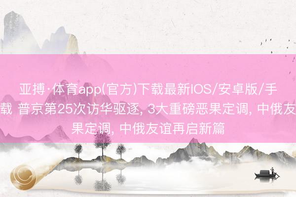 亚搏·体育app(官方)下载最新IOS/安卓版/手机版APP下载 普京第25次访华驱逐， 3大重磅恶果定调， 中俄友谊再启新篇