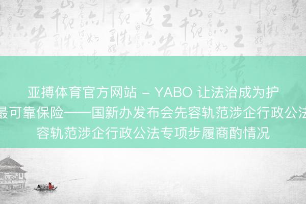 亚搏体育官方网站 - YABO 让法治成为护航企业高质料发展最可靠保险——国新办发布会先容轨范涉企行政公法专项步履商酌情况