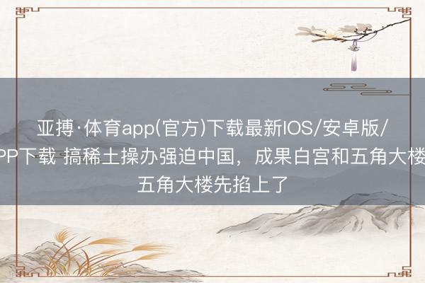 亚搏·体育app(官方)下载最新IOS/安卓版/手机版APP下载 搞稀土操办强迫中国，成果白宫和五角大楼先掐上了