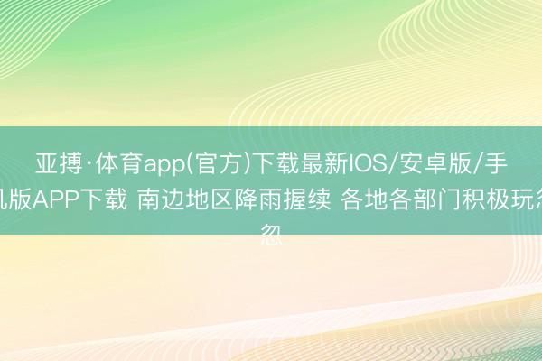亚搏·体育app(官方)下载最新IOS/安卓版/手机版APP下载 南边地区降雨握续 各地各部门积极玩忽