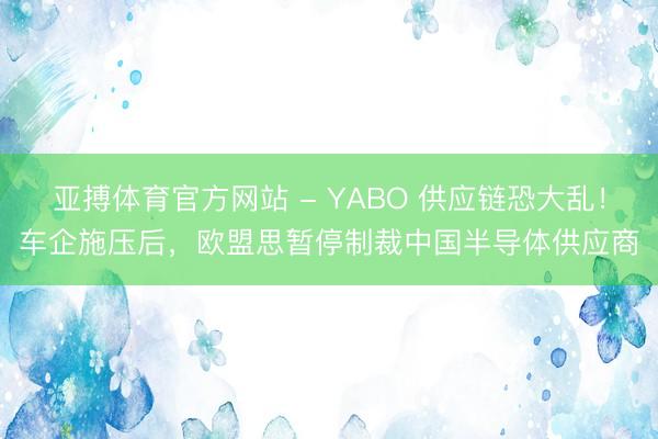 亚搏体育官方网站 - YABO 供应链恐大乱！车企施压后，欧盟思暂停制裁中国半导体供应商