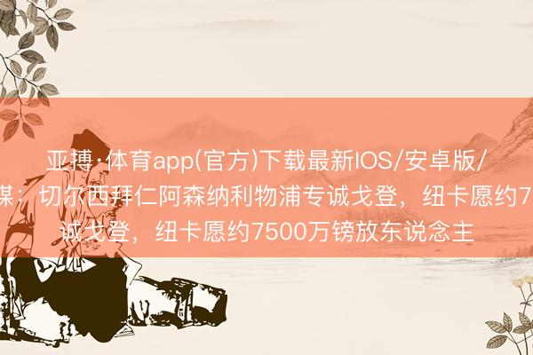 亚搏·体育app(官方)下载最新IOS/安卓版/手机版APP下载 英媒：切尔西拜仁阿森纳利物浦专诚戈登，纽卡愿约7500万镑放东说念主