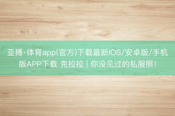 亚搏·体育app(官方)下载最新IOS/安卓版/手机版APP下载 克拉拉 | 你没见过的私服照！