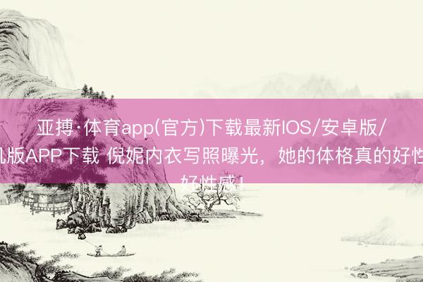 亚搏·体育app(官方)下载最新IOS/安卓版/手机版APP下载 倪妮内衣写照曝光，她的体格真的好性感！