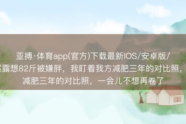 亚搏·体育app(官方)下载最新IOS/安卓版/手机版APP下载 赵露想82斤被嫌胖,我盯着我方减肥三年的对比照,一会儿不想再卷了