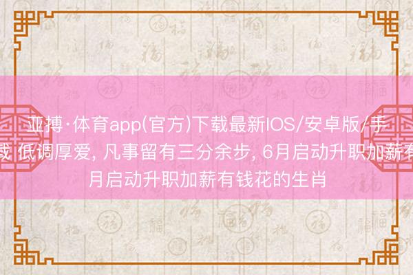亚搏·体育app(官方)下载最新IOS/安卓版/手机版APP下载 低调厚爱， 凡事留有三分余步， 6月启动升职加薪有钱花的生肖