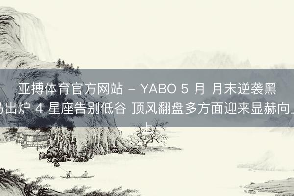 亚搏体育官方网站 - YABO 5 月 月末逆袭黑马出炉 4 星座告别低谷 顶风翻盘多方面迎来显赫向上