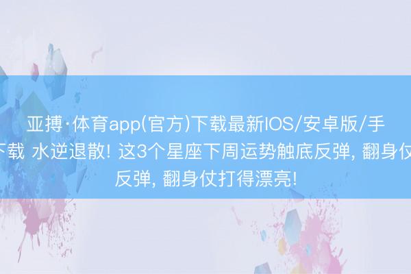 亚搏·体育app(官方)下载最新IOS/安卓版/手机版APP下载 水逆退散! 这3个星座下周运势触底反弹, 翻身仗打得漂亮!