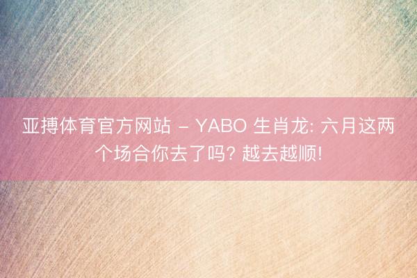 亚搏体育官方网站 - YABO 生肖龙: 六月这两个场合你去了吗? 越去越顺!